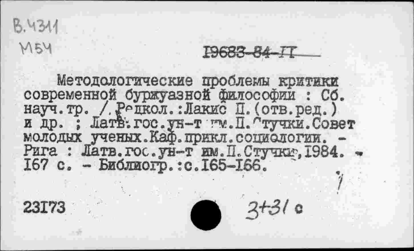 ﻿
1Э683-84-Л;
Методологические проблемы критики современной буржуазной философии : Сб. науч.тр. /, Радиол.:Лакис П.(отв.ред.) и др. ; Латв'”.гос.ун-т гм.П.птучки.Совет молодых ученых.Каф.прикл.социологии. -Рига : Латв. гос. ун-т им. П., С тучки", 1984. 167 с. - Библиогр.: с.165-166.
23173
ЗЛЗ/с